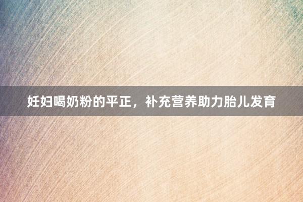 妊妇喝奶粉的平正，补充营养助力胎儿发育