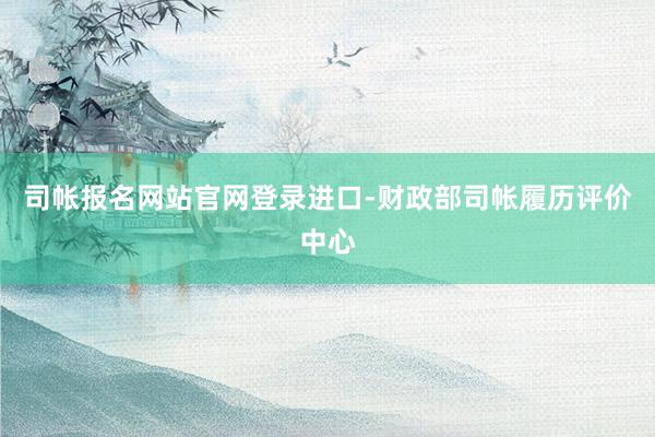 司帐报名网站官网登录进口-财政部司帐履历评价中心