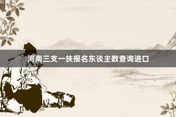 河南三支一扶报名东谈主数查询进口