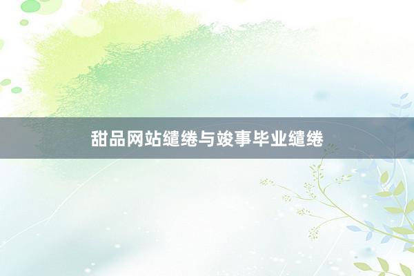 甜品网站缱绻与竣事毕业缱绻