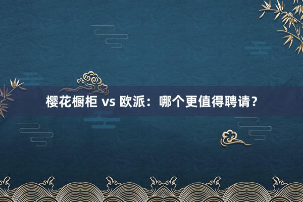 樱花橱柜 vs 欧派：哪个更值得聘请？