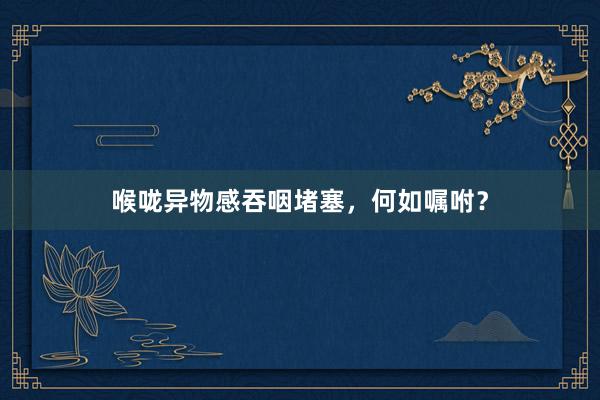 喉咙异物感吞咽堵塞，何如嘱咐？