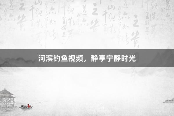 河滨钓鱼视频，静享宁静时光