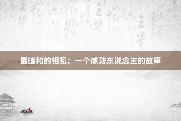 最暄和的相见：一个感动东说念主的故事